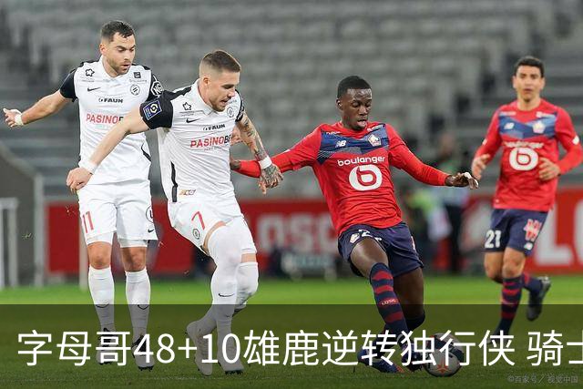 字母哥48+10雄鹿逆转独行侠 骑士克马刺5连胜