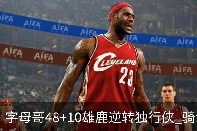 字母哥48+10雄鹿逆转独行侠 骑士克马刺5连胜